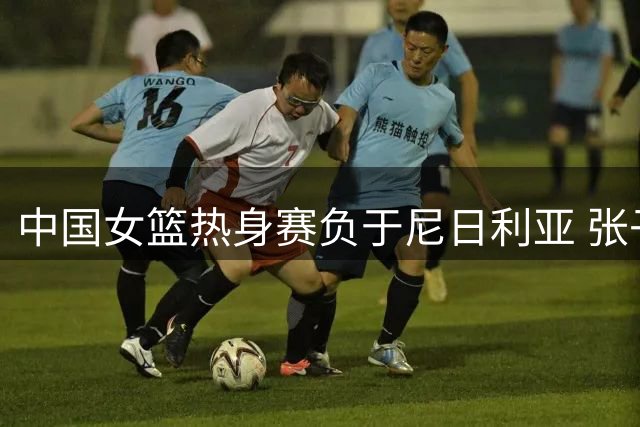 中国女篮热身赛负于尼日利亚 张子宇缺阵影响明显