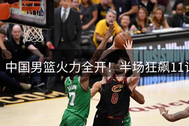 中国男篮火力全开！半场狂飙11记三分大胜喀麦隆19分