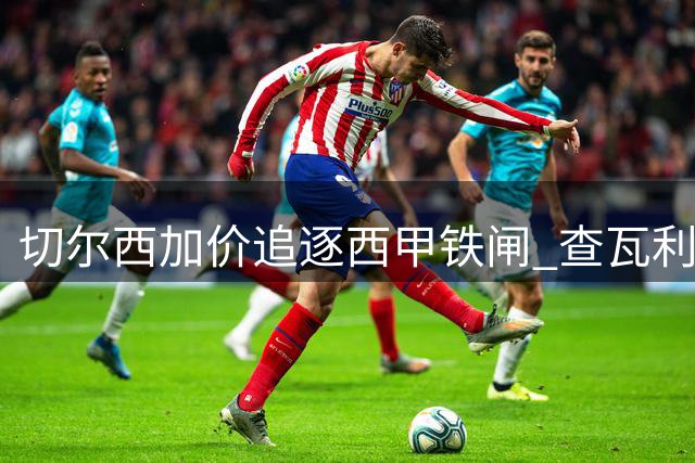 切尔西加价追逐西甲铁闸 查瓦利亚转会谈判现重大突破