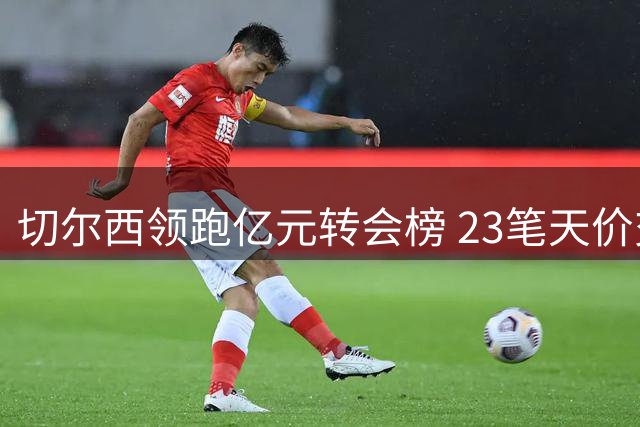 切尔西领跑亿元转会榜 23笔天价交易震撼足坛