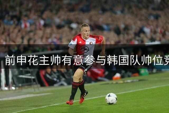 前申花主帅有意参与韩国队帅位竞聘 预计几天内提交申请