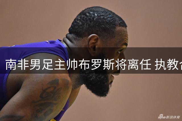 南非男足主帅布罗斯将离任 执教合约确认7月末终止
