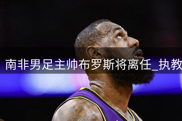 南非男足主帅布罗斯将离任 执教合约确认7月末终止