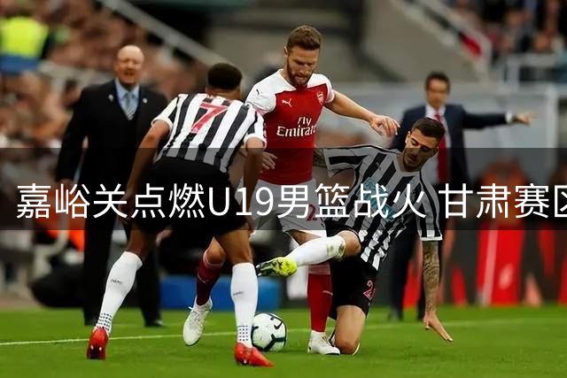 嘉峪关点燃U19男篮战火 甘肃赛区完整赛事影像重磅上线