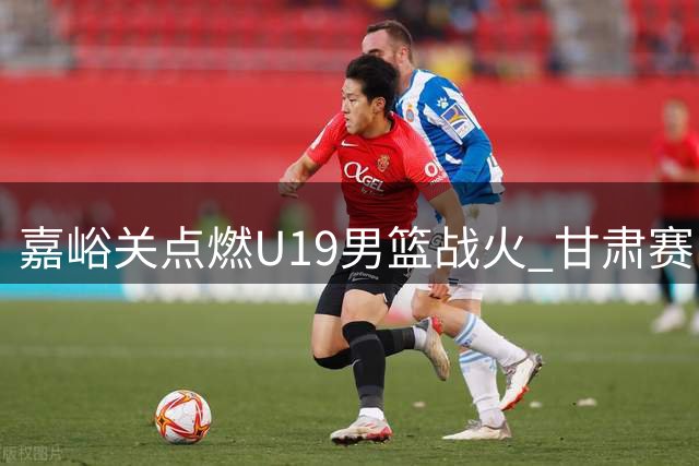 嘉峪关点燃U19男篮战火 甘肃赛区完整赛事影像重磅上线
