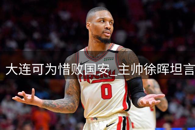 大连可为惜败国安 主帅徐晖坦言全主力出战收获宝贵经验
