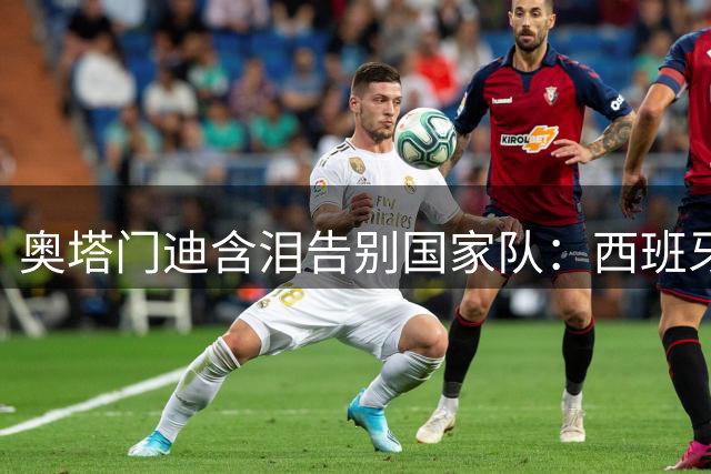 奥塔门迪含泪告别国家队：西班牙夺冠实至名归 阿根廷虽败犹荣