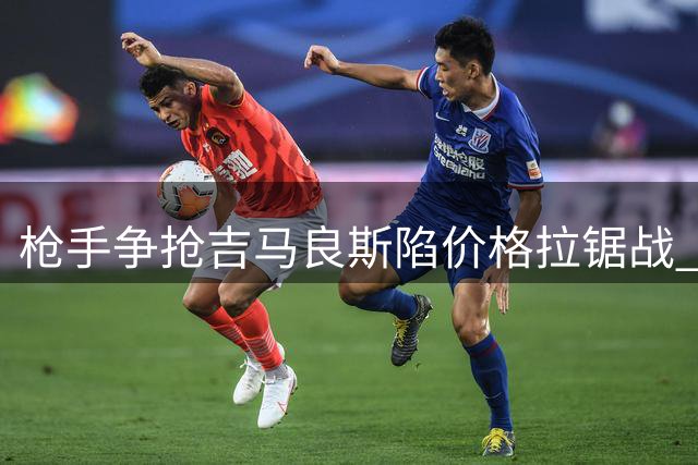 枪手争抢吉马良斯陷价格拉锯战 巴西国脚转会窗口倒计时