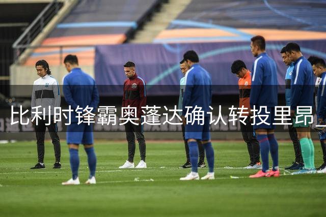 比利时锋霸奥蓬达确认转投里昂 时隔一年重返法甲