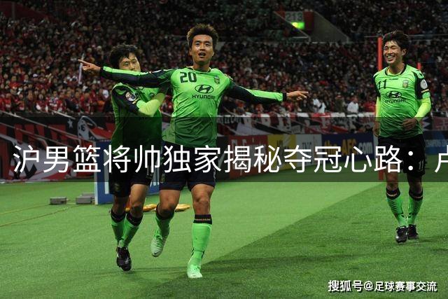 沪男篮将帅独家揭秘夺冠心路：卢伟战术复盘 王哲林圆梦时刻