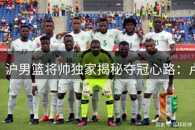 沪男篮将帅独家揭秘夺冠心路：卢伟战术复盘 王哲林圆梦时刻