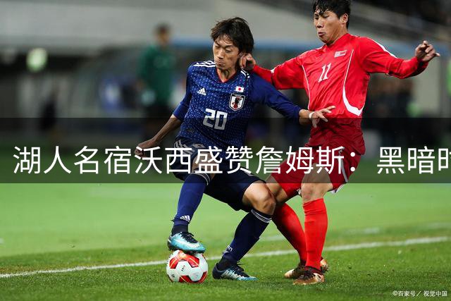 湖人名宿沃西盛赞詹姆斯：黑暗时期的救世主 冠军功勋当之无愧
