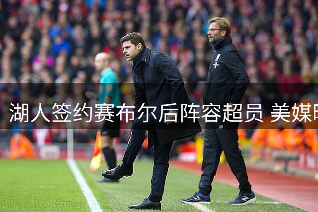 湖人签约赛布尔后阵容超员 美媒曝布朗尼或成交易筹码