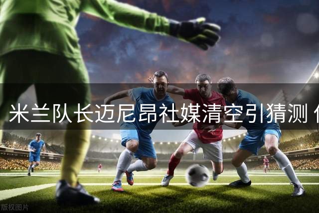 米兰队长迈尼昂社媒清空引猜测 俱乐部高层表态力挺核心门将