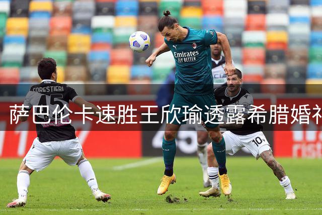 萨巴伦卡速胜王欣瑜透露希腊婚礼计划 弗里茨解析滑切发球技巧