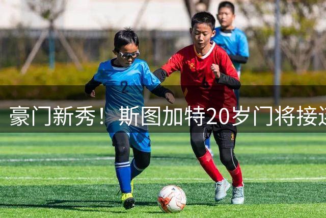 豪门新秀！斯图加特20岁门将接连闯关跃升欧冠首发
