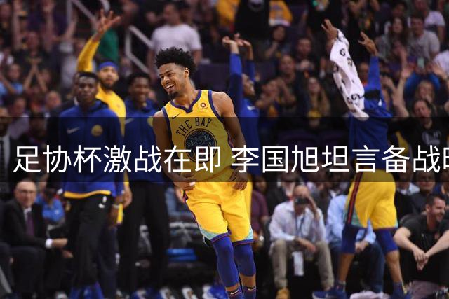 足协杯激战在即 李国旭坦言备战时间紧但全队斗志昂扬