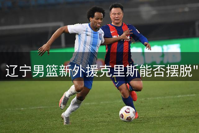 辽宁男篮新外援克里斯能否摆脱"火药桶"标签？乌戈面临执教考验