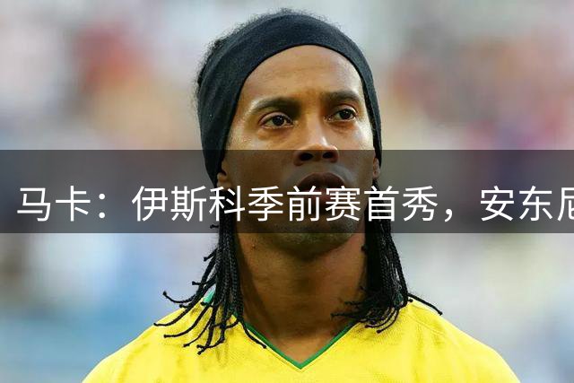 马卡：伊斯科季前赛首秀，安东尼将复出