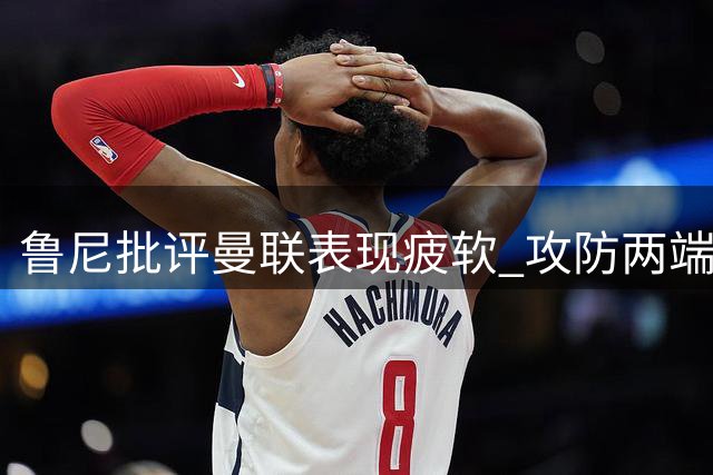 鲁尼批评曼联表现疲软 攻防两端全面遭升班马压制
