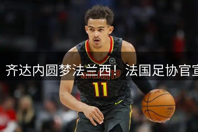 齐达内圆梦法兰西！法国足协官宣传奇接掌国家队帅印