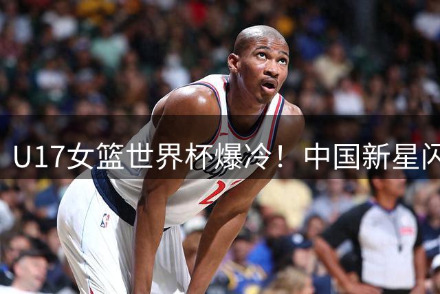 U17女篮世界杯爆冷！中国新星闪耀助队挺进八强